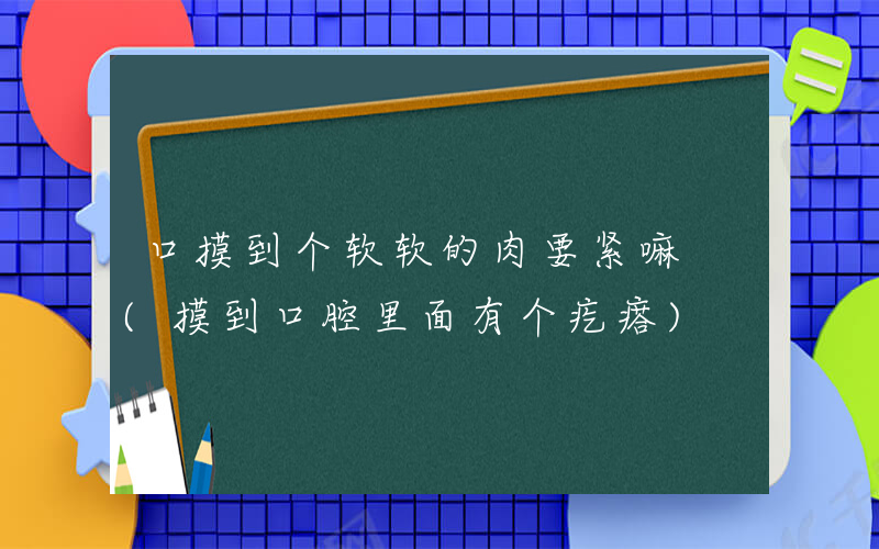 口摸到个软软的肉要紧嘛 (摸到口腔里面有个疙瘩)